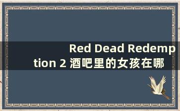 Red Dead Redemption 2 酒吧里的女孩在哪里（Red Dead Redemption 2 酒吧里的红灯室如何进入）